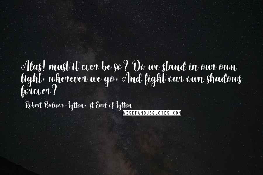 Robert Bulwer-Lytton, 1st Earl Of Lytton quotes: Alas! must it ever be so? Do we stand in our own light, wherever we go, And fight our own shadows forever? Robert Bulwer-Lytton, 1st Earl Of Lytton quotes: Alas! must it ever be so? Do we stand in our own light, wherever we go, And fight our own shadows forever?