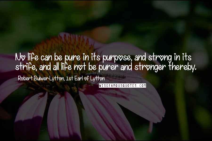 Robert Bulwer-Lytton, 1st Earl Of Lytton quotes: No life can be pure in its purpose, and strong in its strife, and all life not be purer and stronger thereby. Robert Bulwer-Lytton, 1st Earl Of Lytton quotes: No life can be pure in its purpose, and strong in its strife, and all life not be purer and stronger thereby.