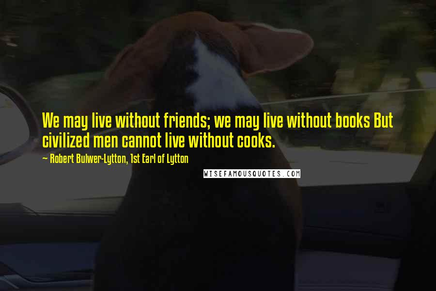 Robert Bulwer-Lytton, 1st Earl Of Lytton quotes: We may live without friends; we may live without books But civilized men cannot live without cooks.