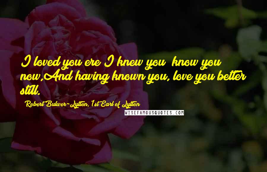 Robert Bulwer-Lytton, 1st Earl Of Lytton quotes: I loved you ere I knew you; know you now,And having known you, love you better still.