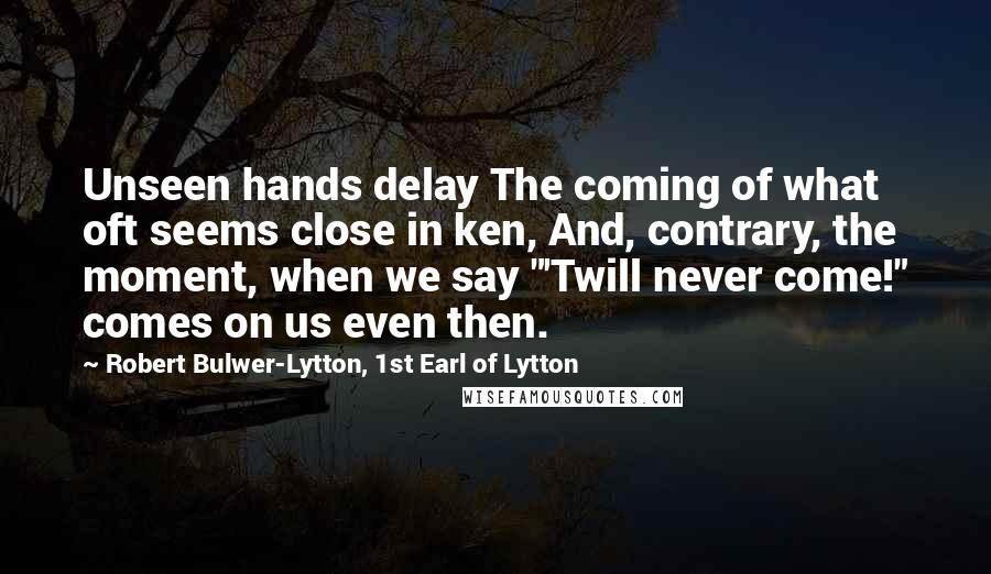Robert Bulwer-Lytton, 1st Earl Of Lytton quotes: Unseen hands delay The coming of what oft seems close in ken, And, contrary, the moment, when we say "'Twill never come!" comes on us even then.
