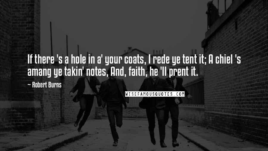 Robert Burns quotes: If there 's a hole in a' your coats, I rede ye tent it; A chiel 's amang ye takin' notes, And, faith, he 'll prent it. Robert Burns quotes: If there 's a hole in a' your coats, I rede ye tent it; A chiel 's amang ye takin' notes, And, faith, he 'll prent it.