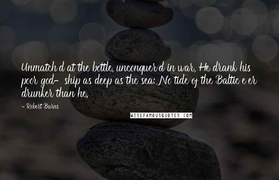 Robert Burns quotes: Unmatch'd at the bottle, unconquer'd in war, He drank his poor god-ship as deep as the sea; No tide of the Baltic e'er drunker than he. Robert Burns quotes: Unmatch'd at the bottle, unconquer'd in war, He drank his poor god-ship as deep as the sea; No tide of the Baltic e'er drunker than he.