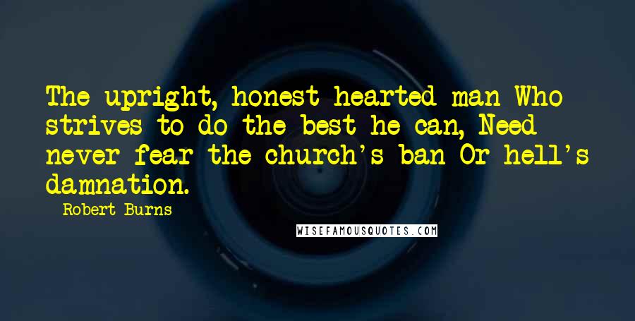 Robert Burns quotes: The upright, honest-hearted man Who strives to do the best he can, Need never fear the church's ban Or hell's damnation. Robert Burns quotes: The upright, honest-hearted man Who strives to do the best he can, Need never fear the church's ban Or hell's damnation.