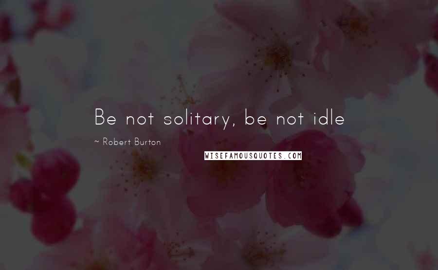 Robert Burton quotes: Be not solitary, be not idle