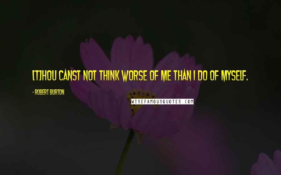 Robert Burton quotes: [T]hou canst not think worse of me than I do of myself.