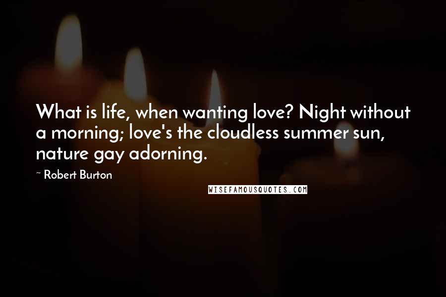 Robert Burton quotes: What is life, when wanting love? Night without a morning; love's the cloudless summer sun, nature gay adorning.