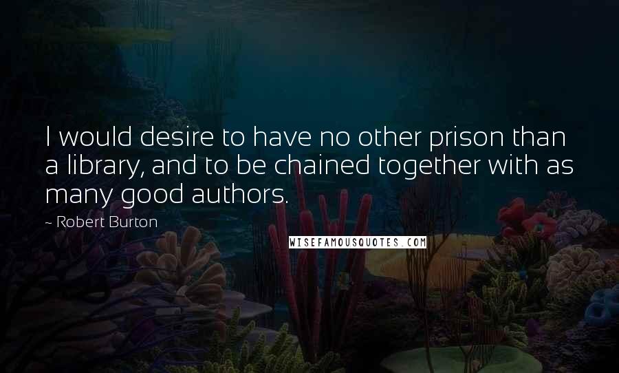 Robert Burton quotes: I would desire to have no other prison than a library, and to be chained together with as many good authors.