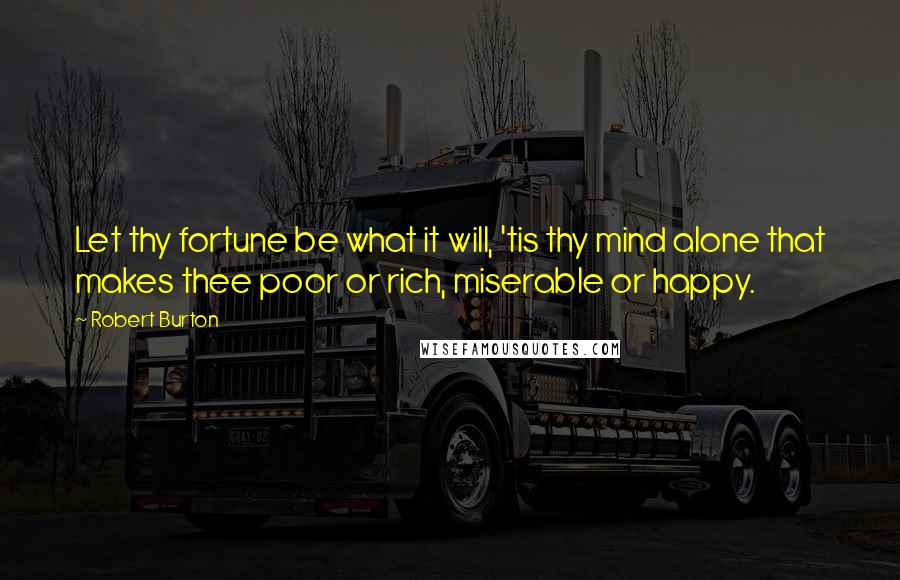 Robert Burton quotes: Let thy fortune be what it will, 'tis thy mind alone that makes thee poor or rich, miserable or happy.