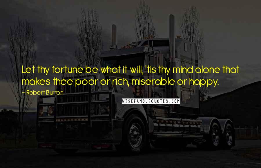 Robert Burton quotes: Let thy fortune be what it will, 'tis thy mind alone that makes thee poor or rich, miserable or happy. Robert Burton quotes: Let thy fortune be what it will, 'tis thy mind alone that makes thee poor or rich, miserable or happy.