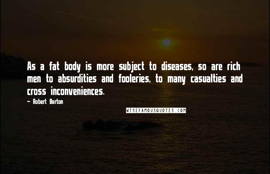 Robert Burton quotes: As a fat body is more subject to diseases, so are rich men to absurdities and fooleries, to many casualties and cross inconveniences.