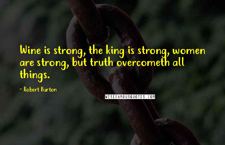 Robert Burton quotes: Wine is strong, the king is strong, women are strong, but truth overcometh all things.