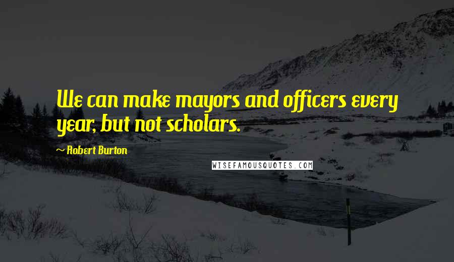 Robert Burton quotes: We can make mayors and officers every year, but not scholars.