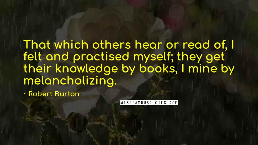 Robert Burton quotes: That which others hear or read of, I felt and practised myself; they get their knowledge by books, I mine by melancholizing. Robert Burton quotes: That which others hear or read of, I felt and practised myself; they get their knowledge by books, I mine by melancholizing.