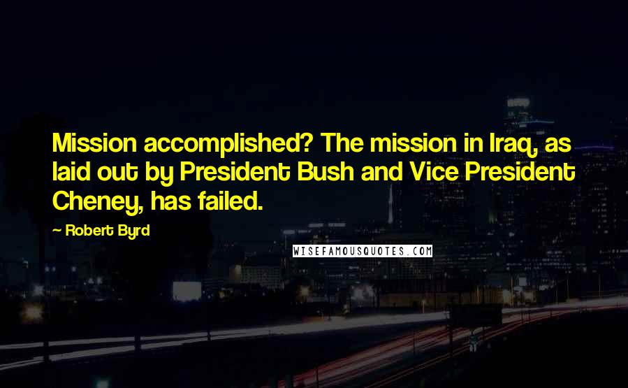 Robert Byrd quotes: Mission accomplished? The mission in Iraq, as laid out by President Bush and Vice President Cheney, has failed.