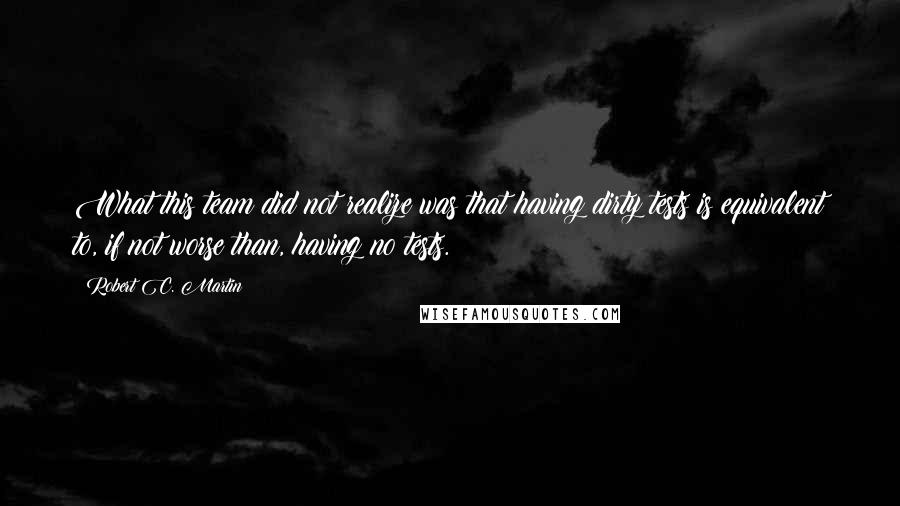 Robert C. Martin quotes: What this team did not realize was that having dirty tests is equivalent to, if not worse than, having no tests.