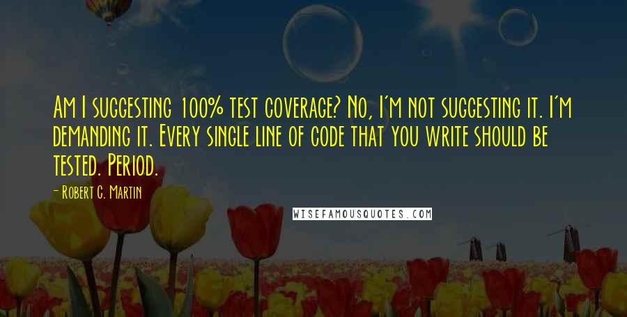 Robert C. Martin quotes: Am I suggesting 100% test coverage? No, I'm not suggesting it. I'm demanding it. Every single line of code that you write should be tested. Period.