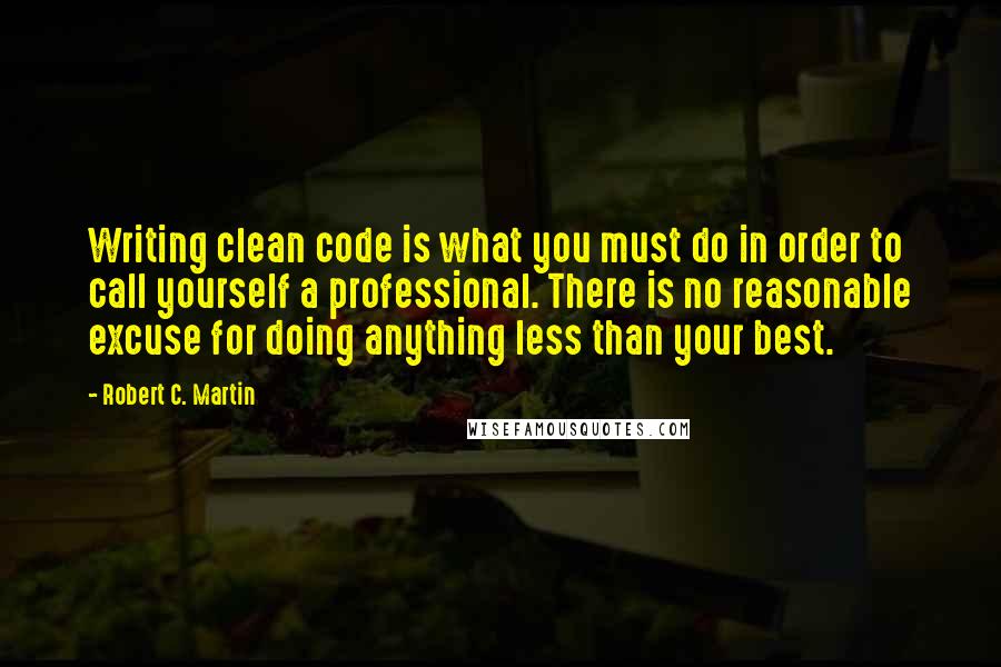 Robert C. Martin quotes: Writing clean code is what you must do in order to call yourself a professional. There is no reasonable excuse for doing anything less than your best.