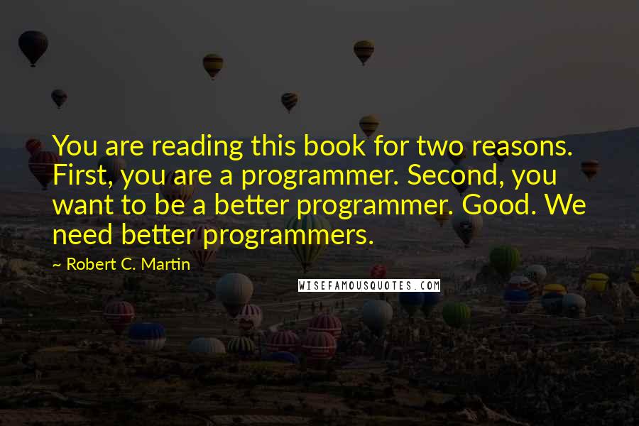 Robert C. Martin quotes: You are reading this book for two reasons. First, you are a programmer. Second, you want to be a better programmer. Good. We need better programmers.