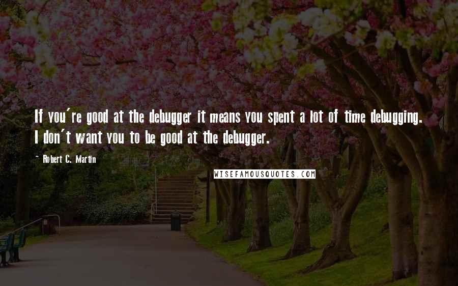 Robert C. Martin quotes: If you're good at the debugger it means you spent a lot of time debugging. I don't want you to be good at the debugger.