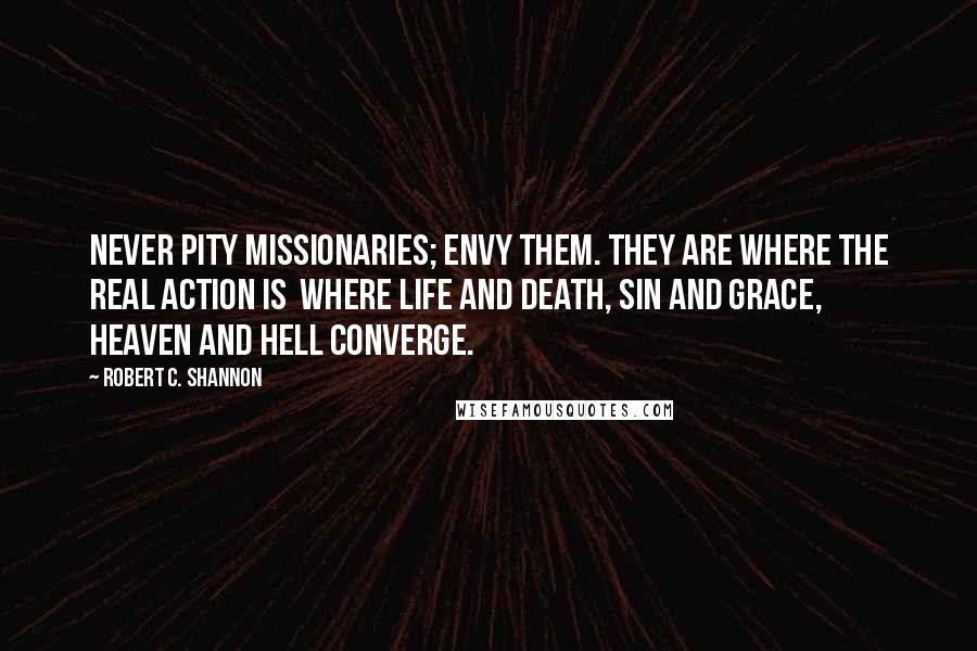 Robert C. Shannon quotes: Never pity missionaries; envy them. They are where the real action is where life and death, sin and grace, Heaven and Hell converge.