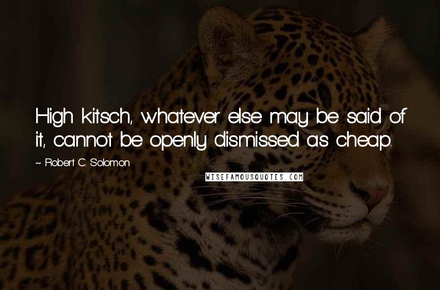Robert C. Solomon quotes: High kitsch, whatever else may be said of it, cannot be openly dismissed as cheap.