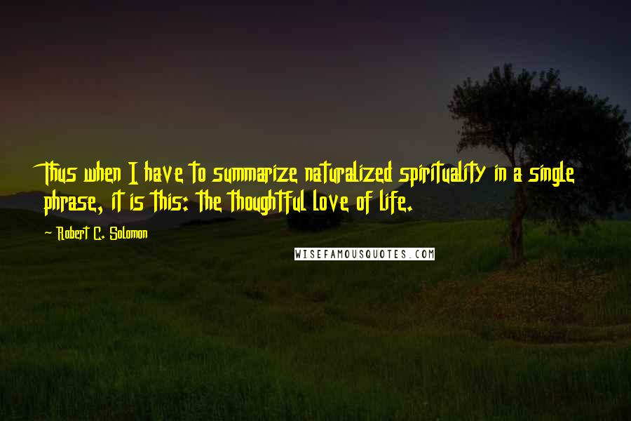 Robert C. Solomon quotes: Thus when I have to summarize naturalized spirituality in a single phrase, it is this: the thoughtful love of life. Robert C. Solomon quotes: Thus when I have to summarize naturalized spirituality in a single phrase, it is this: the thoughtful love of life.