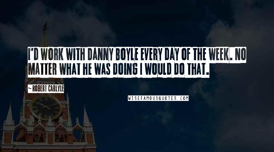 Robert Carlyle quotes: I'd work with Danny Boyle every day of the week. No matter what he was doing I would do that.