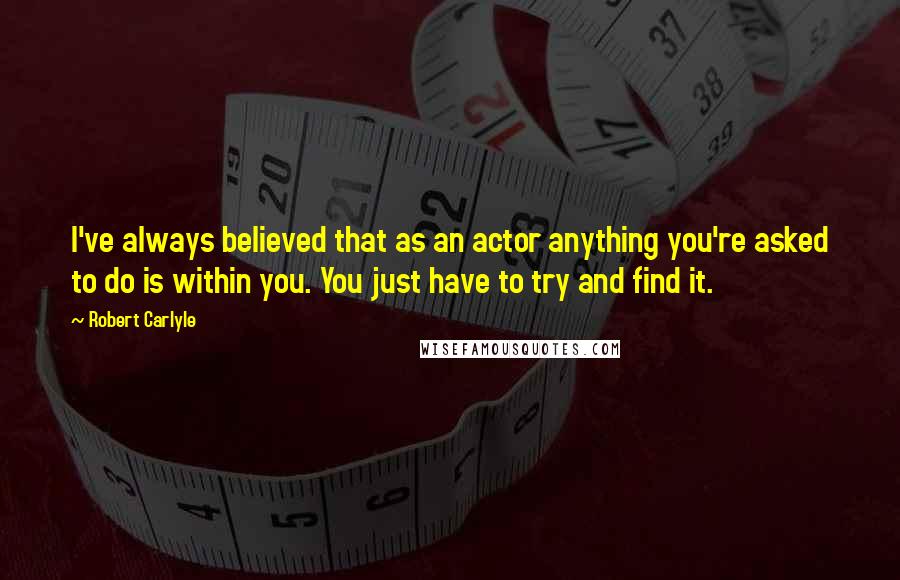 Robert Carlyle quotes: I've always believed that as an actor anything you're asked to do is within you. You just have to try and find it.
