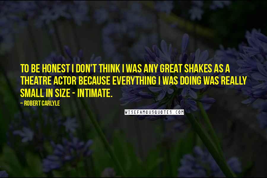 Robert Carlyle quotes: To be honest I don't think I was any great shakes as a theatre actor because everything I was doing was really small in size - intimate.