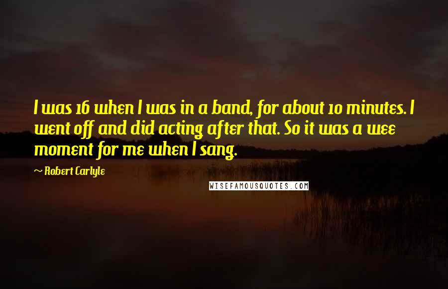 Robert Carlyle quotes: I was 16 when I was in a band, for about 10 minutes. I went off and did acting after that. So it was a wee moment for me when