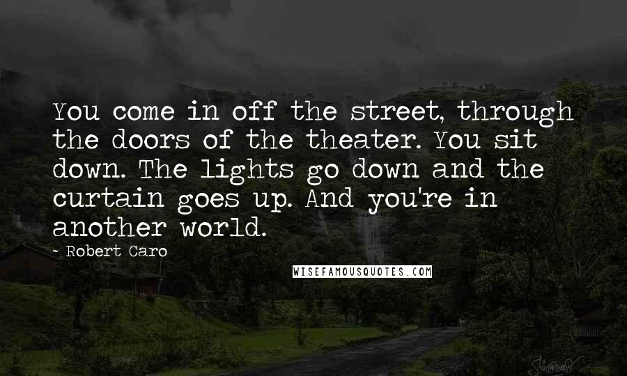 Robert Caro quotes: You come in off the street, through the doors of the theater. You sit down. The lights go down and the curtain goes up. And you're in another world.