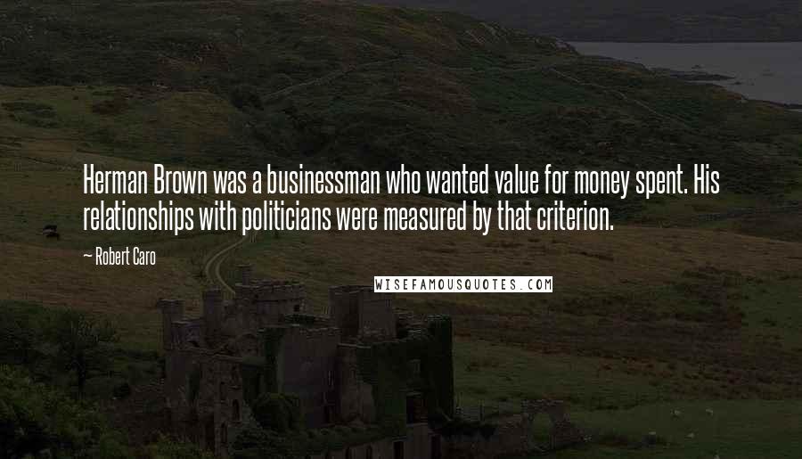 Robert Caro quotes: Herman Brown was a businessman who wanted value for money spent. His relationships with politicians were measured by that criterion.