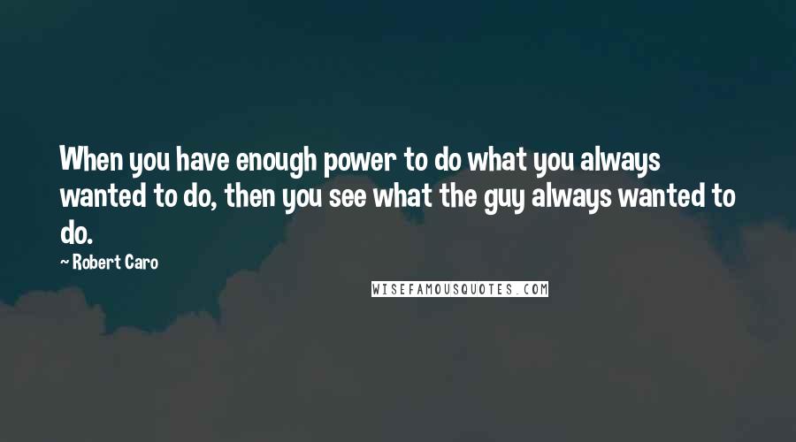Robert Caro quotes: When you have enough power to do what you always wanted to do, then you see what the guy always wanted to do.