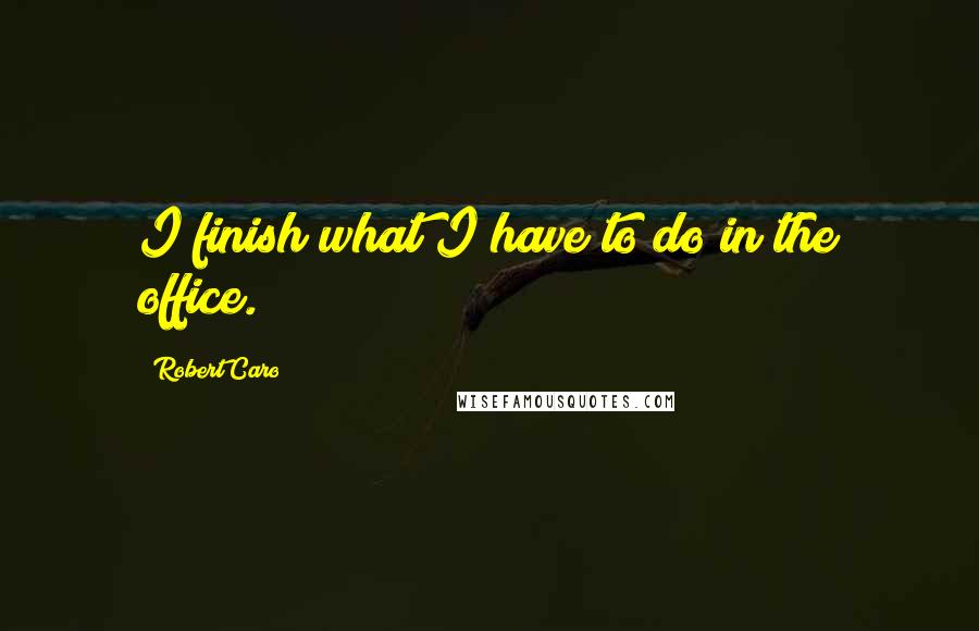 Robert Caro quotes: I finish what I have to do in the office.