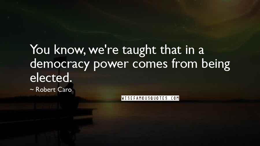 Robert Caro quotes: You know, we're taught that in a democracy power comes from being elected.