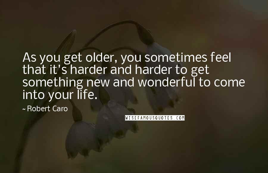 Robert Caro quotes: As you get older, you sometimes feel that it's harder and harder to get something new and wonderful to come into your life. Robert Caro quotes: As you get older, you sometimes feel that it's harder and harder to get something new and wonderful to come into your life.