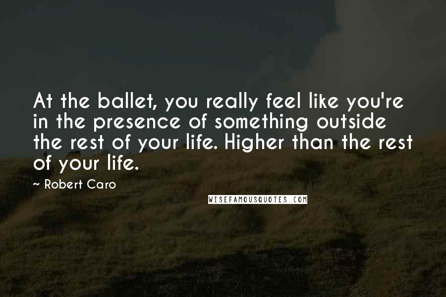 Robert Caro quotes: At the ballet, you really feel like you're in the presence of something outside the rest of your life. Higher than the rest of your life.