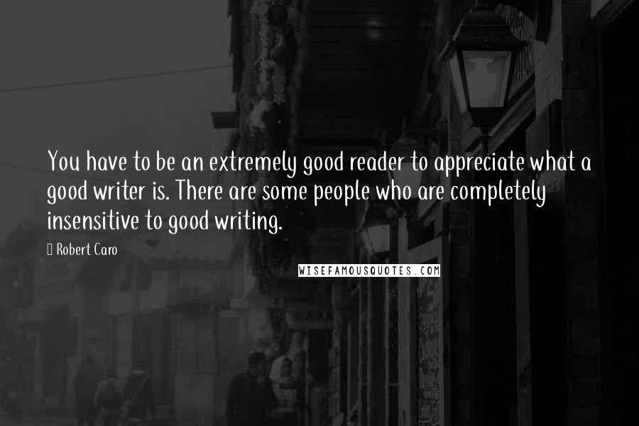 Robert Caro quotes: You have to be an extremely good reader to appreciate what a good writer is. There are some people who are completely insensitive to good writing.