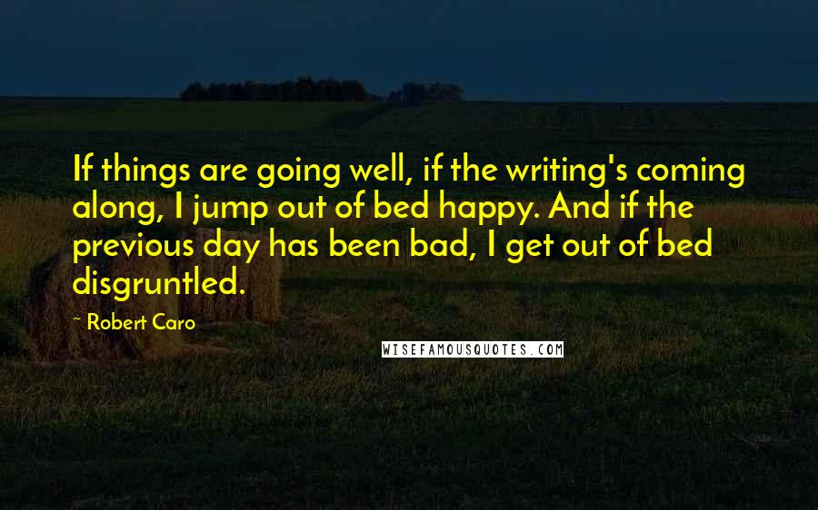 Robert Caro quotes: If things are going well, if the writing's coming along, I jump out of bed happy. And if the previous day has been bad, I get out of bed disgruntled.