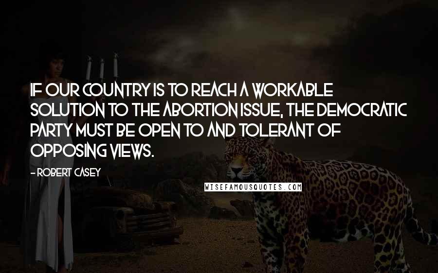 Robert Casey quotes: If our country is to reach a workable solution to the abortion issue, the Democratic party must be open to and tolerant of opposing views.