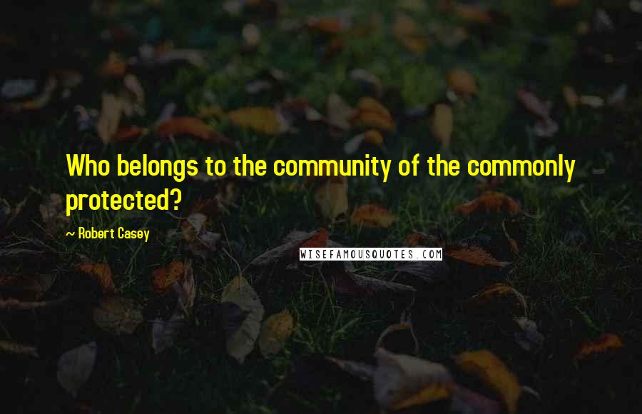 Robert Casey quotes: Who belongs to the community of the commonly protected?