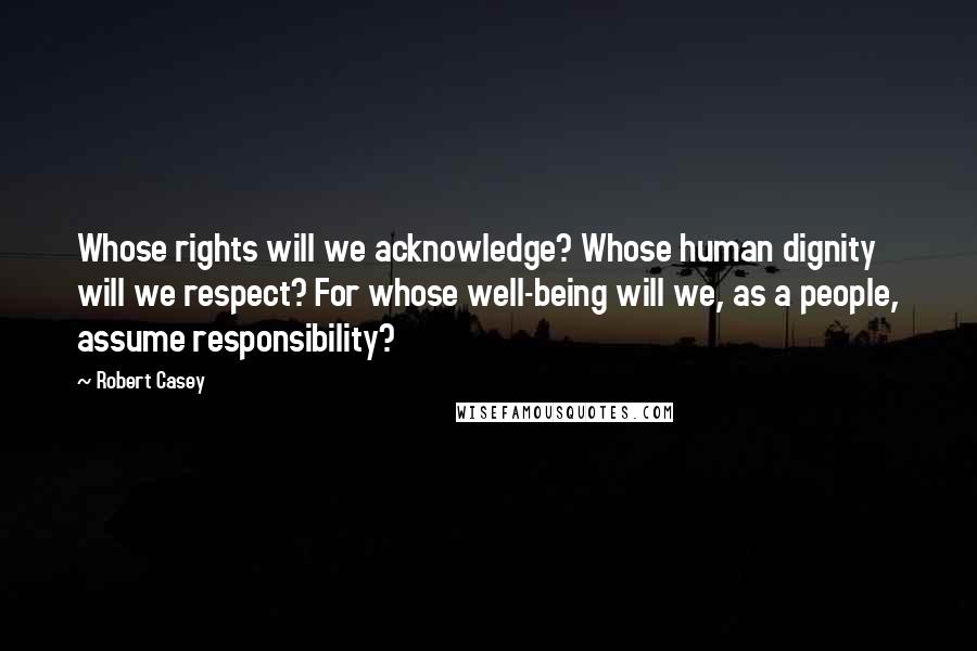 Robert Casey quotes: Whose rights will we acknowledge? Whose human dignity will we respect? For whose well-being will we, as a people, assume responsibility?