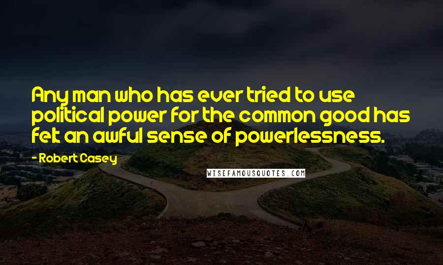 Robert Casey quotes: Any man who has ever tried to use political power for the common good has felt an awful sense of powerlessness.