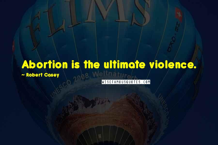 Robert Casey quotes: Abortion is the ultimate violence.