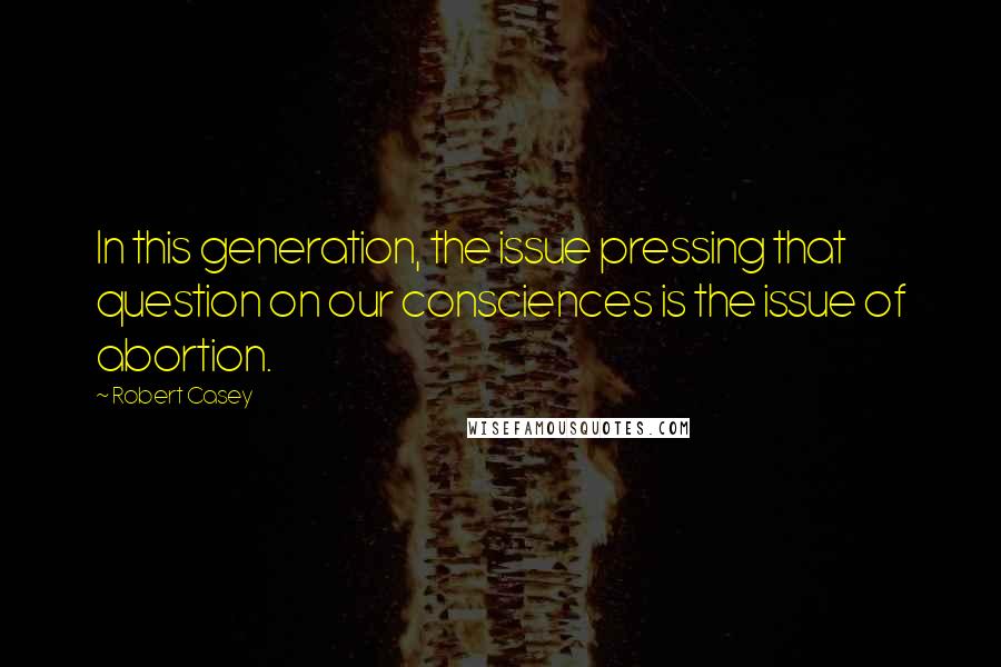 Robert Casey quotes: In this generation, the issue pressing that question on our consciences is the issue of abortion.