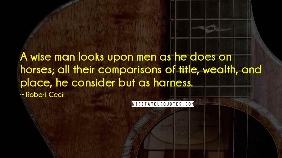 Robert Cecil quotes: A wise man looks upon men as he does on horses; all their comparisons of title, wealth, and place, he consider but as harness.