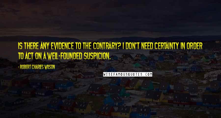 Robert Charles Wilson quotes: Is there any evidence to the contrary? I don't need certainty in order to act on a well-founded suspicion.