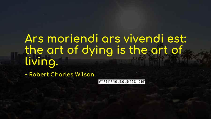 Robert Charles Wilson quotes: Ars moriendi ars vivendi est: the art of dying is the art of living.