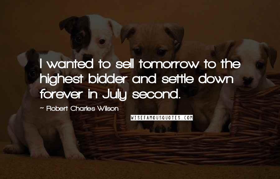 Robert Charles Wilson quotes: I wanted to sell tomorrow to the highest bidder and settle down forever in July second.